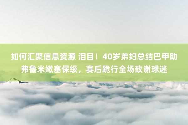 如何汇聚信息资源 泪目！40岁弟妇总结巴甲助弗鲁米嫩塞保级，赛后跪行全场致谢球迷