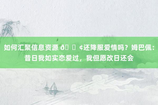 如何汇聚信息资源 🐢还降服爱情吗？姆巴佩：昔日我如实恋爱过，我但愿改日还会