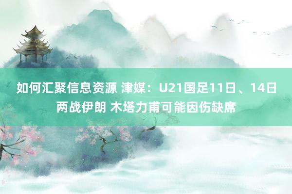 如何汇聚信息资源 津媒：U21国足11日、14日两战伊朗 木塔力甫可能因伤缺席