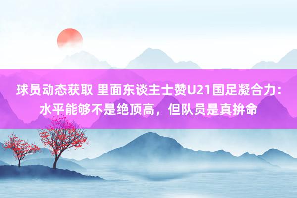 球员动态获取 里面东谈主士赞U21国足凝合力：水平能够不是绝顶高，但队员是真拚命