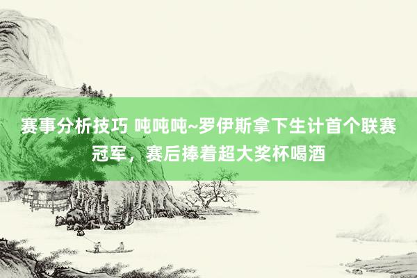 赛事分析技巧 吨吨吨~罗伊斯拿下生计首个联赛冠军，赛后捧着超大奖杯喝酒