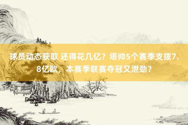 球员动态获取 还得花几亿？塔帅5个赛季支拨7.8亿欧，本赛季联赛夺冠又泄劲？