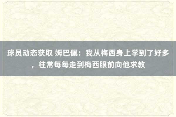 球员动态获取 姆巴佩：我从梅西身上学到了好多，往常每每走到梅西眼前向他求教