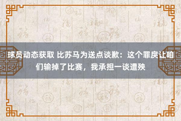 球员动态获取 比苏马为送点谈歉：这个罪戾让咱们输掉了比赛，我承担一谈遭殃