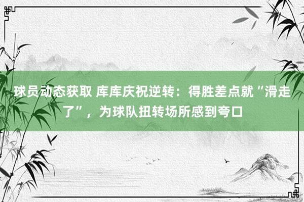 球员动态获取 库库庆祝逆转：得胜差点就“滑走了”，为球队扭转场所感到夸口