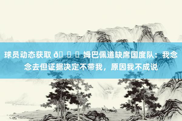 球员动态获取 👀姆巴佩道缺席国度队：我念念去但证据决定不带我，原因我不成说