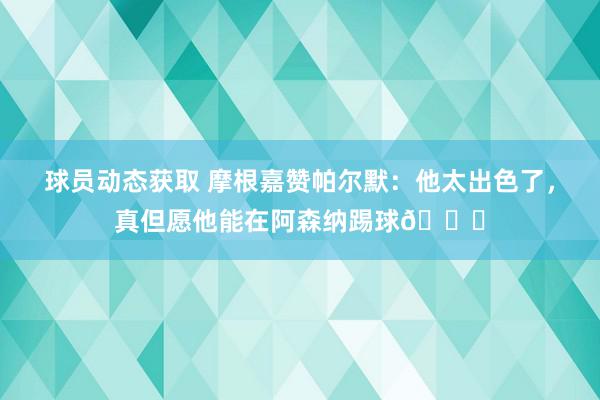 球员动态获取 摩根嘉赞帕尔默：他太出色了，真但愿他能在阿森纳踢球👍