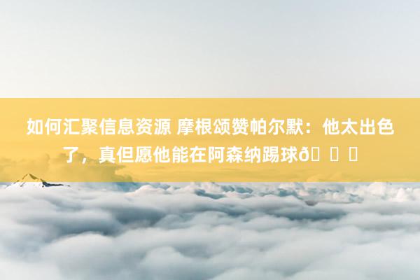 如何汇聚信息资源 摩根颂赞帕尔默：他太出色了，真但愿他能在阿森纳踢球👍