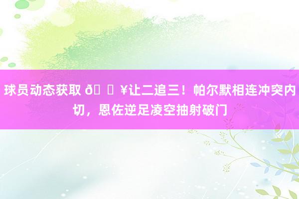 球员动态获取 💥让二追三！帕尔默相连冲突内切，恩佐逆足凌空抽射破门