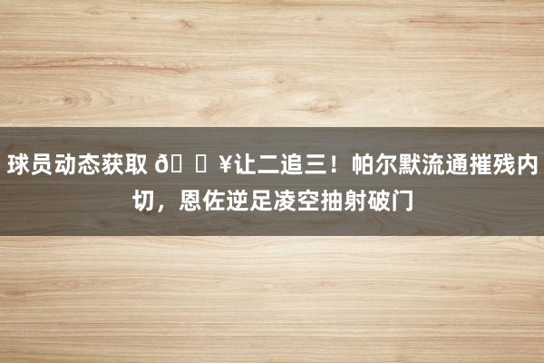 球员动态获取 💥让二追三！帕尔默流通摧残内切，恩佐逆足凌空抽射破门