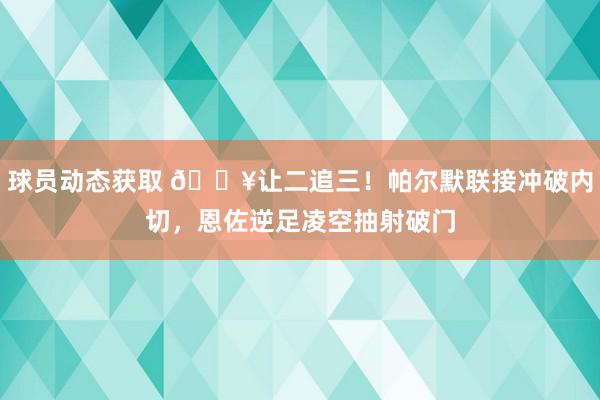 球员动态获取 💥让二追三！帕尔默联接冲破内切，恩佐逆足凌空抽射破门