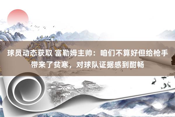 球员动态获取 富勒姆主帅：咱们不算好但给枪手带来了贫寒，对球队证据感到酣畅