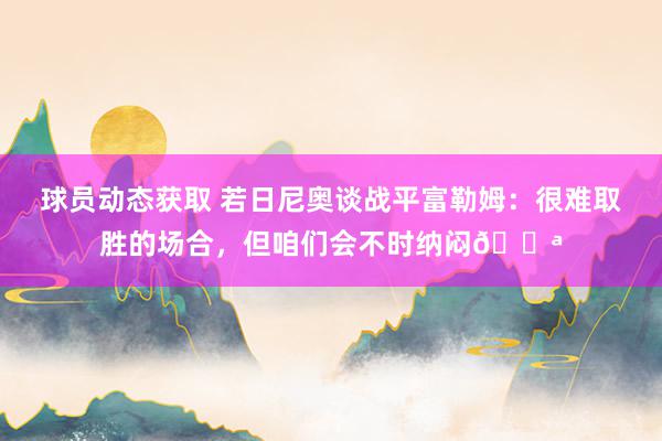 球员动态获取 若日尼奥谈战平富勒姆：很难取胜的场合，但咱们会不时纳闷💪