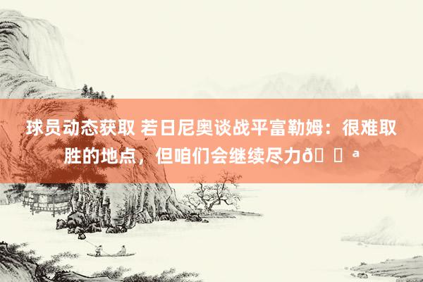 球员动态获取 若日尼奥谈战平富勒姆：很难取胜的地点，但咱们会继续尽力💪