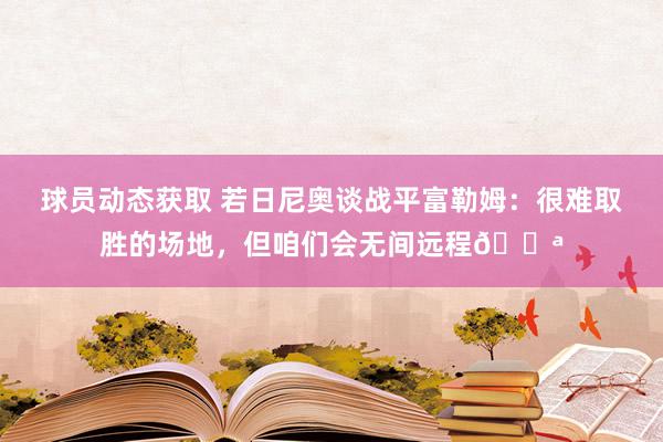 球员动态获取 若日尼奥谈战平富勒姆：很难取胜的场地，但咱们会无间远程💪