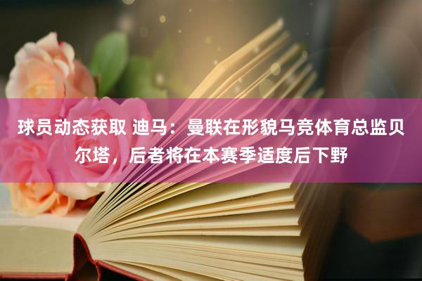 球员动态获取 迪马：曼联在形貌马竞体育总监贝尔塔，后者将在本赛季适度后下野