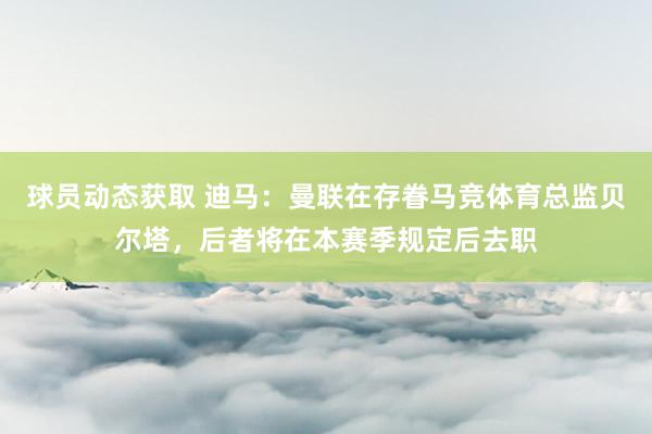 球员动态获取 迪马：曼联在存眷马竞体育总监贝尔塔，后者将在本赛季规定后去职