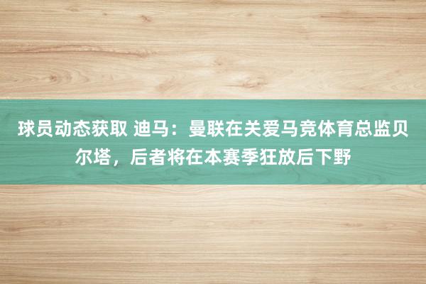 球员动态获取 迪马：曼联在关爱马竞体育总监贝尔塔，后者将在本赛季狂放后下野