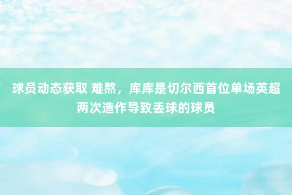 球员动态获取 难熬，库库是切尔西首位单场英超两次造作导致丢球的球员