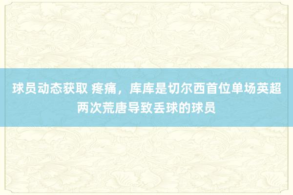 球员动态获取 疼痛，库库是切尔西首位单场英超两次荒唐导致丢球的球员