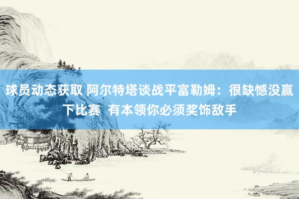 球员动态获取 阿尔特塔谈战平富勒姆：很缺憾没赢下比赛  有本领你必须奖饰敌手