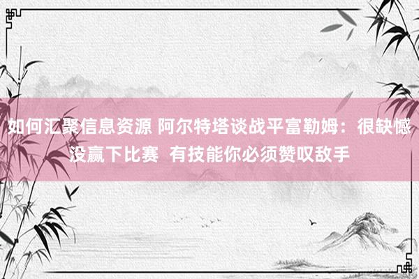 如何汇聚信息资源 阿尔特塔谈战平富勒姆：很缺憾没赢下比赛  有技能你必须赞叹敌手