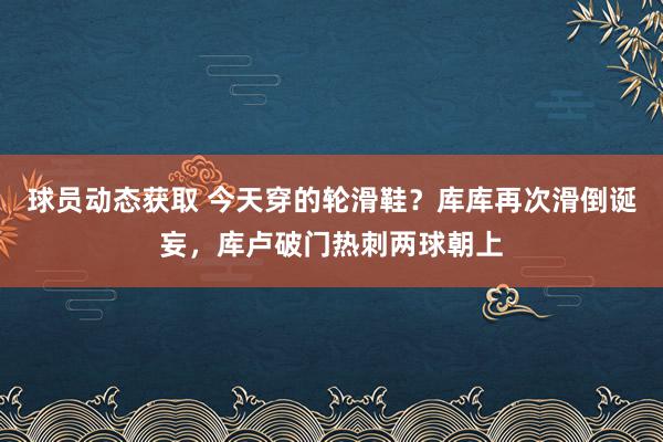 球员动态获取 今天穿的轮滑鞋？库库再次滑倒诞妄，库卢破门热刺两球朝上