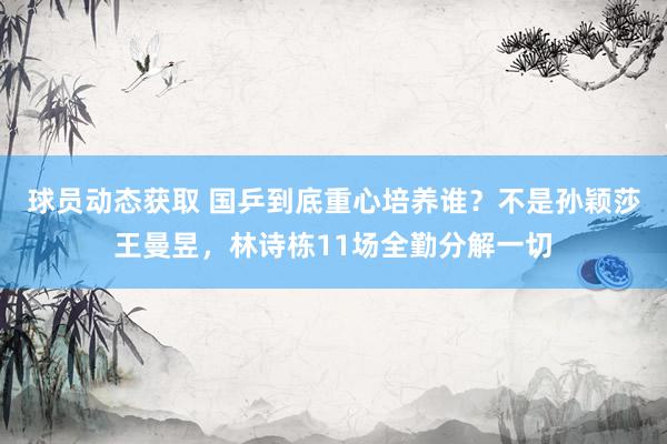 球员动态获取 国乒到底重心培养谁？不是孙颖莎王曼昱，林诗栋11场全勤分解一切