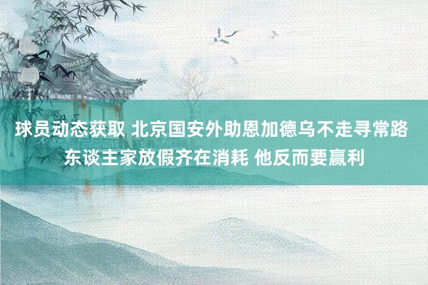 球员动态获取 北京国安外助恩加德乌不走寻常路 东谈主家放假齐在消耗 他反而要赢利