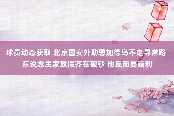 球员动态获取 北京国安外助恩加德乌不走寻常路 东说念主家放假齐在破钞 他反而要赢利