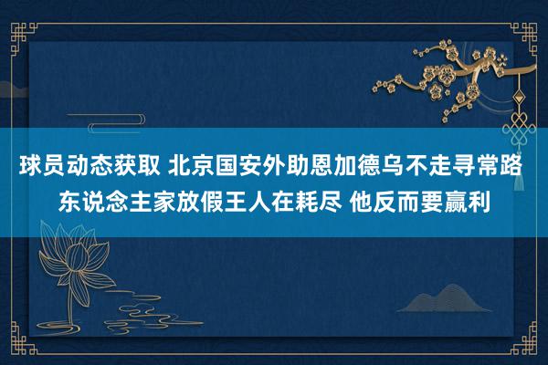 球员动态获取 北京国安外助恩加德乌不走寻常路 东说念主家放假王人在耗尽 他反而要赢利