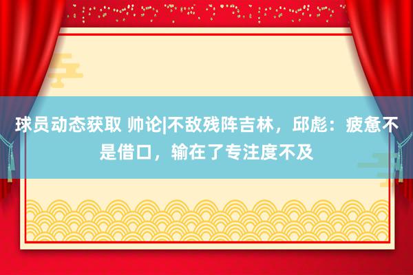 球员动态获取 帅论|不敌残阵吉林，邱彪：疲惫不是借口，输在了专注度不及