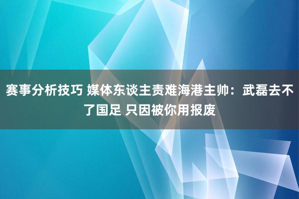 赛事分析技巧 媒体东谈主责难海港主帅：武磊去不了国足 只因被你用报废