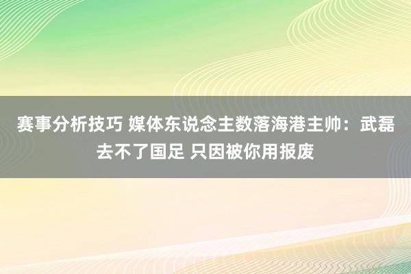 赛事分析技巧 媒体东说念主数落海港主帅：武磊去不了国足 只因被你用报废